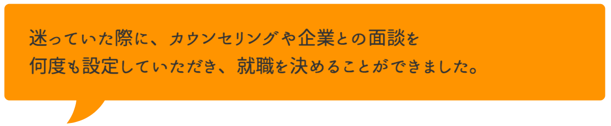 迷っていた際に、カウンセリングや企業との面談を何度も設定していただき、就職を決めることができました。